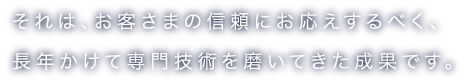 それは、お客さまの信頼にお応えするべく、長年かけて専門技術を磨いてきた成果です。